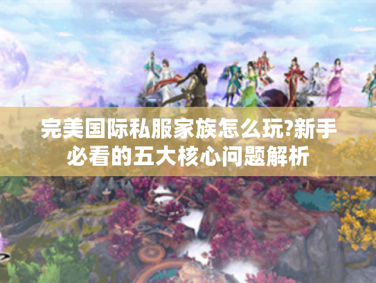 完美国际私服家族怎么玩?新手必看的五大核心问题解析 完美国际私服家族怎么玩?新手必看的五大核心问题解析