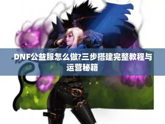 DNF公益服怎么做?三步搭建完整教程与运营秘籍