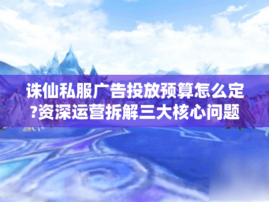 诛仙私服广告投放预算怎么定?资深运营拆解三大核心问题