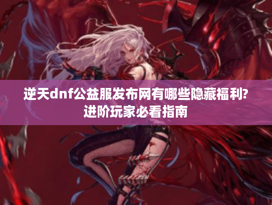 逆天dnf公益服发布网有哪些隐藏福利?进阶玩家必看指南