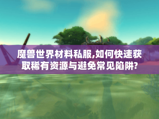 魔兽世界材料私服,如何快速获取稀有资源与避免常见陷阱?