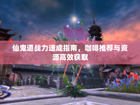 仙鬼道战力速成指南，咖啡推荐与资源高效获取