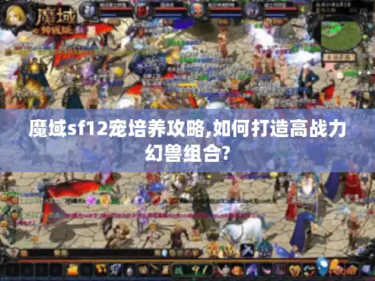 魔域sf12宠培养攻略,如何打造高战力幻兽组合? 魔域sf12宠培养攻略,如何打造高战力幻兽组合?