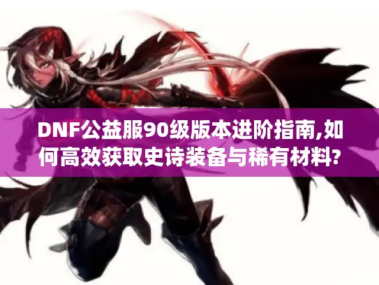 DNF公益服90级版本进阶指南,如何高效获取史诗装备与稀有材料?
